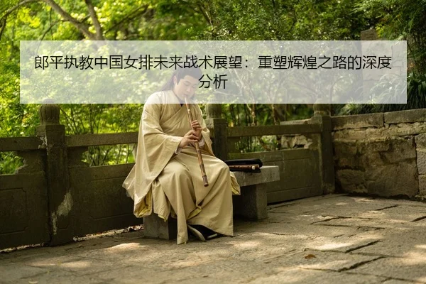 郎平执教中国女排未来战术展望：重塑辉煌之路的深度分析