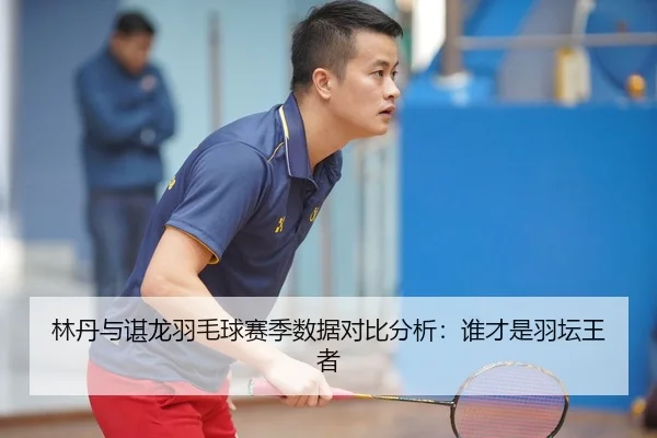 林丹与谌龙羽毛球赛季数据对比分析：谁才是羽坛王者